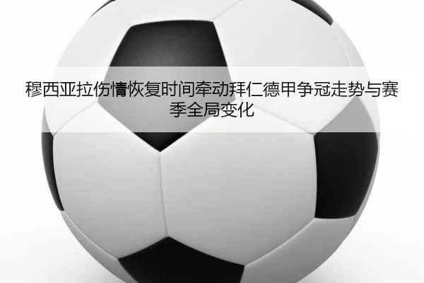 穆西亚拉伤情恢复时间牵动拜仁德甲争冠走势与赛季全局变化
