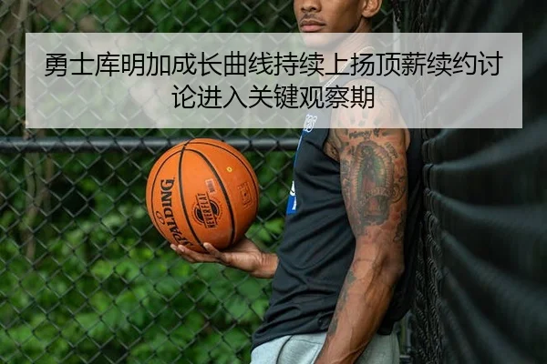 勇士库明加成长曲线持续上扬顶薪续约讨论进入关键观察期