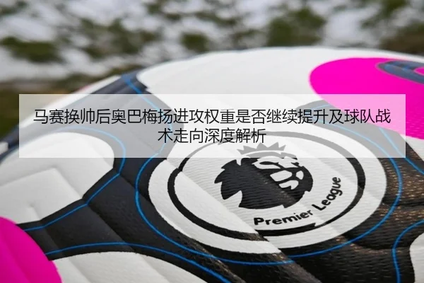 马赛换帅后奥巴梅扬进攻权重是否继续提升及球队战术走向深度解析（kaiyun）