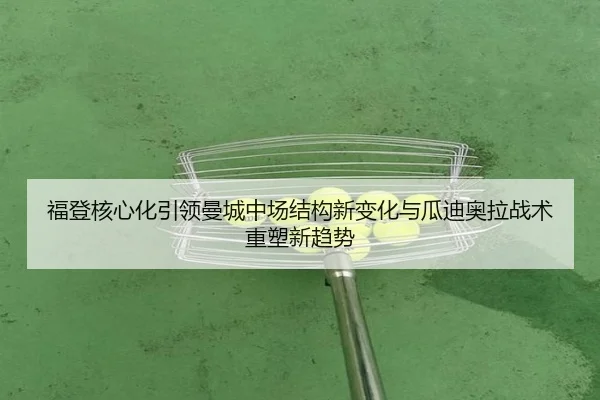福登核心化引领曼城中场结构新变化与瓜迪奥拉战术重塑新趋势（kaiyun）