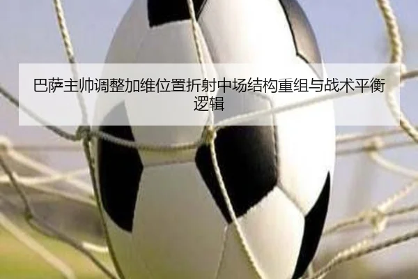 巴萨主帅调整加维位置折射中场结构重组与战术平衡逻辑