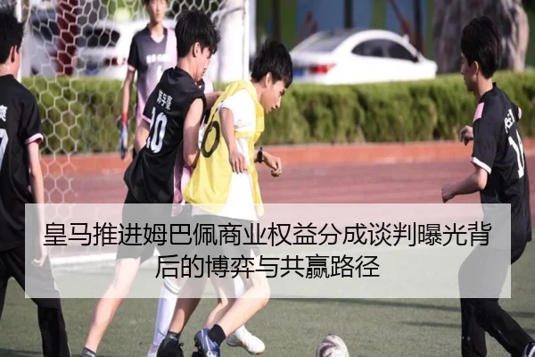 皇马推进姆巴佩商业权益分成谈判曝光背后的博弈与共赢路径（kaiyun）