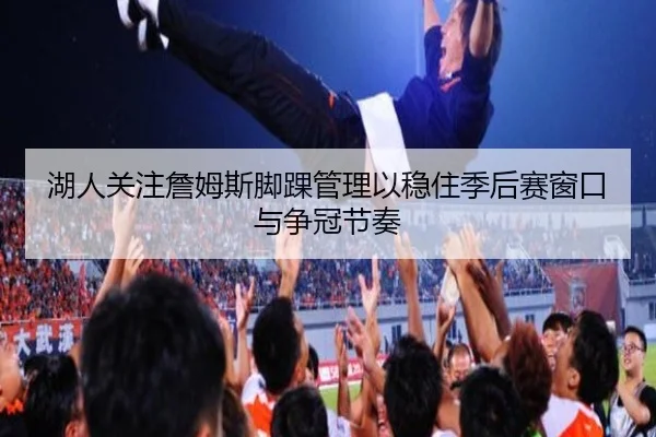 湖人关注詹姆斯脚踝管理以稳住季后赛窗口与争冠节奏（kaiyun）