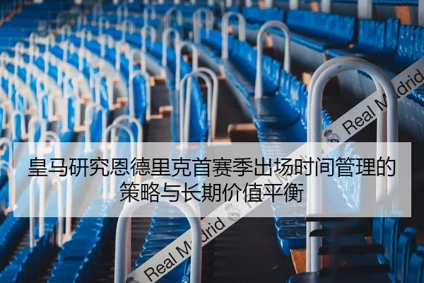 皇马研究恩德里克首赛季出场时间管理的策略与长期价值平衡