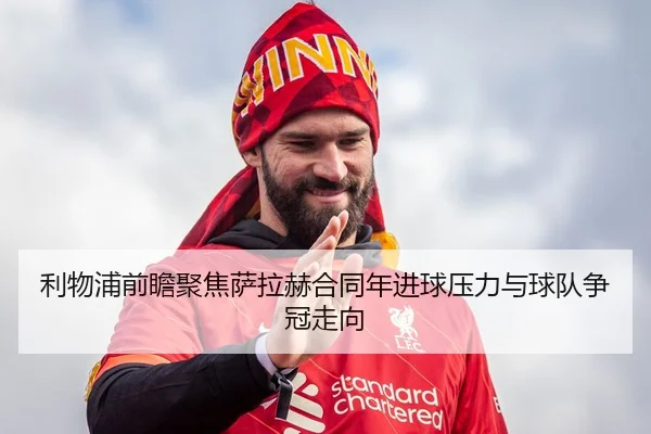 利物浦前瞻聚焦萨拉赫合同年进球压力与球队争冠走向（kaiyun）