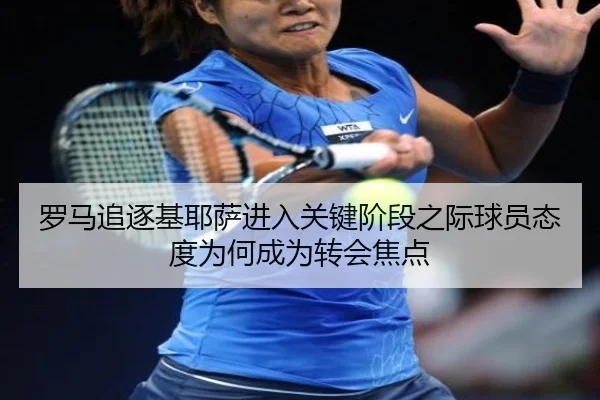 罗马追逐基耶萨进入关键阶段之际球员态度为何成为转会焦点