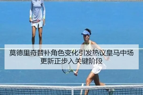 莫德里奇替补角色变化引发热议皇马中场更新正步入关键阶段